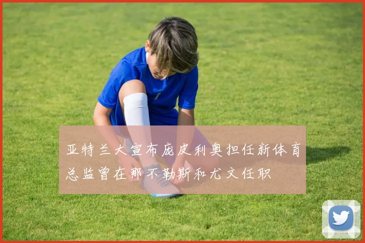 亚特兰大宣布庞皮利奥担任新体育总监曾在那不勒斯和尤文任职