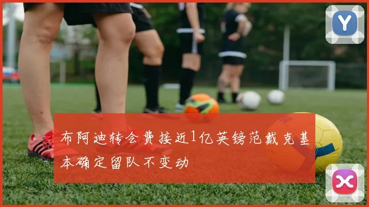 布阿迪转会费接近1亿英镑范戴克基本确定留队不变动