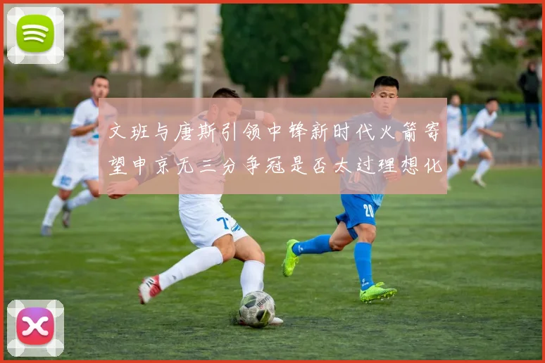 文班与唐斯引领中锋新时代火箭寄望申京无三分争冠是否太过理想化