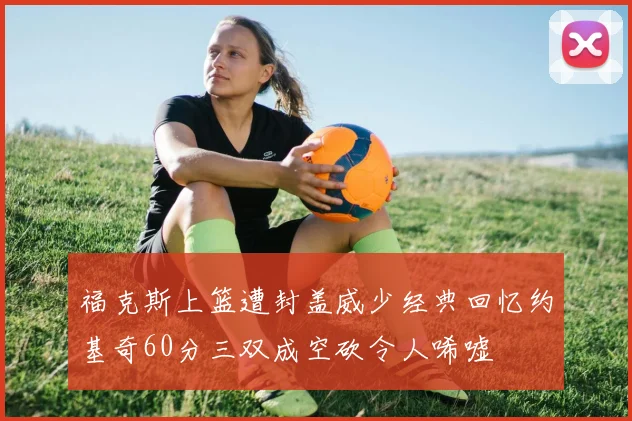 福克斯上篮遭封盖威少经典回忆约基奇60分三双成空砍令人唏嘘