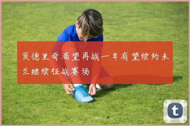 莫德里奇渴望再战一年有望续约米兰继续征战赛场