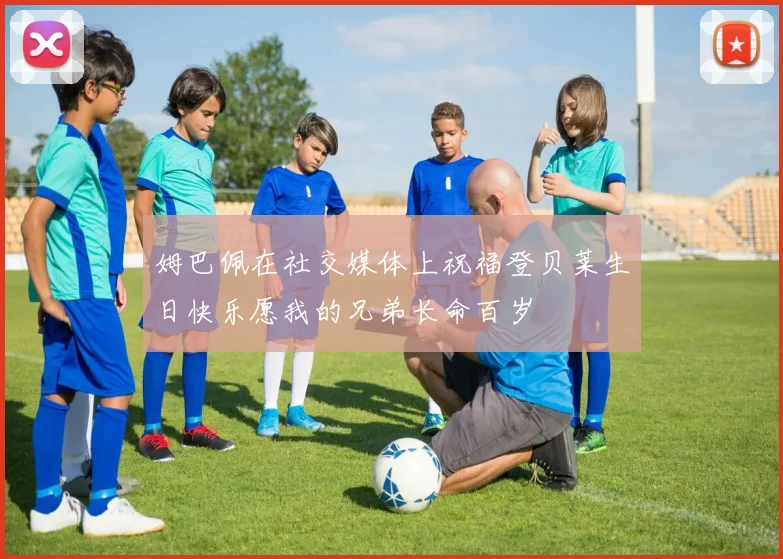 姆巴佩在社交媒体上祝福登贝莱生日快乐愿我的兄弟长命百岁