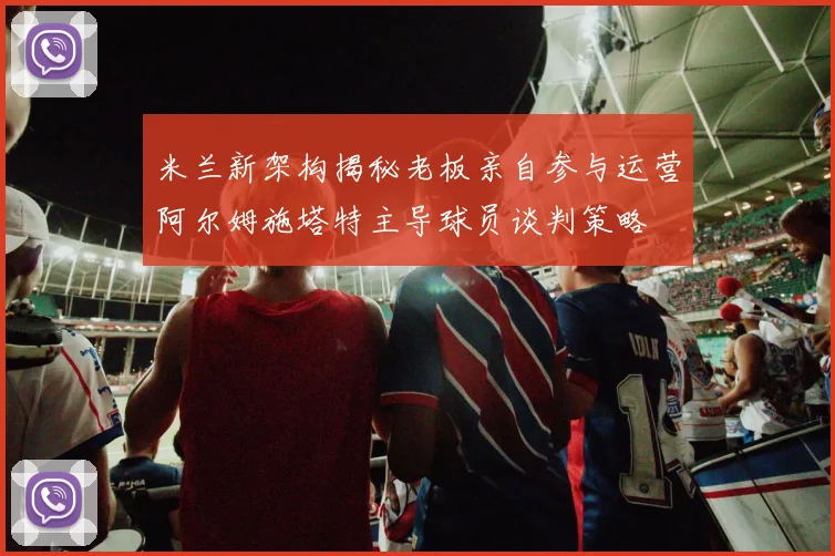 米兰新架构揭秘老板亲自参与运营阿尔姆施塔特主导球员谈判策略
