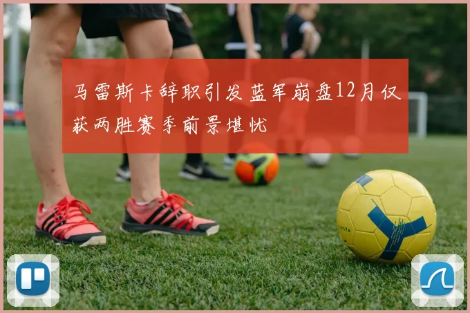 马雷斯卡辞职引发蓝军崩盘12月仅获两胜赛季前景堪忧