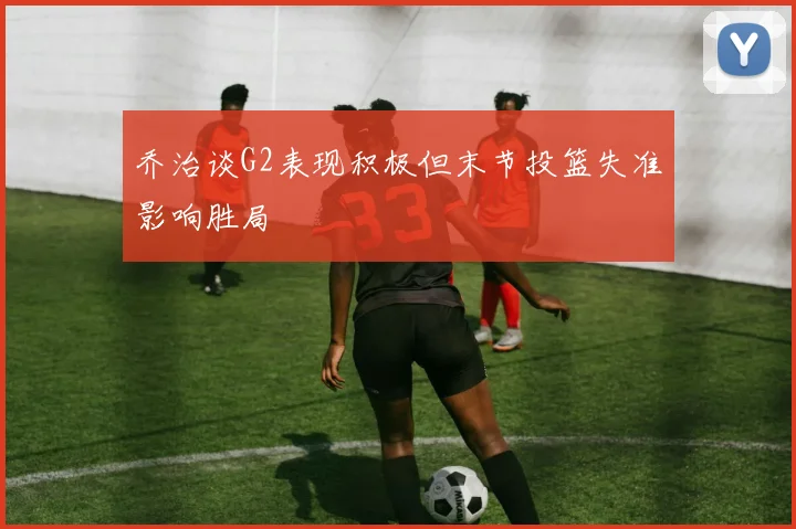 乔治谈G2表现积极但末节投篮失准影响胜局