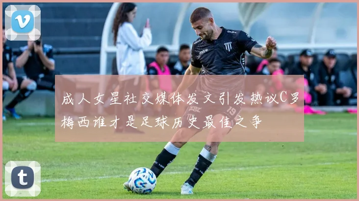 成人女星社交媒体发文引发热议C罗梅西谁才是足球历史最佳之争