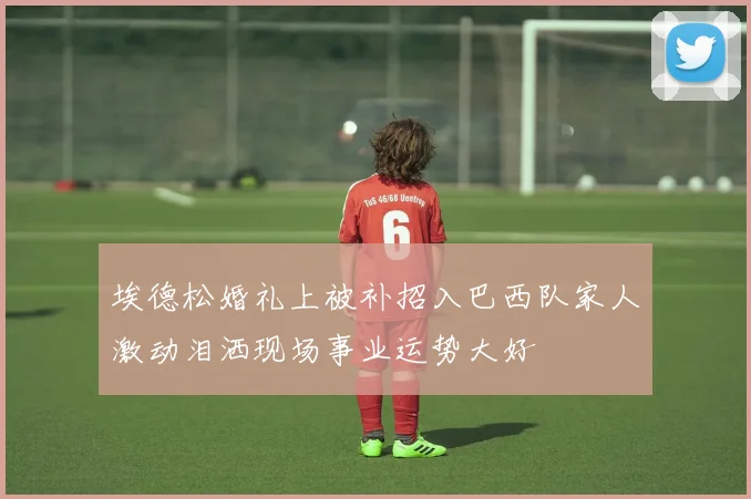 埃德松婚礼上被补招入巴西队家人激动泪洒现场事业运势大好