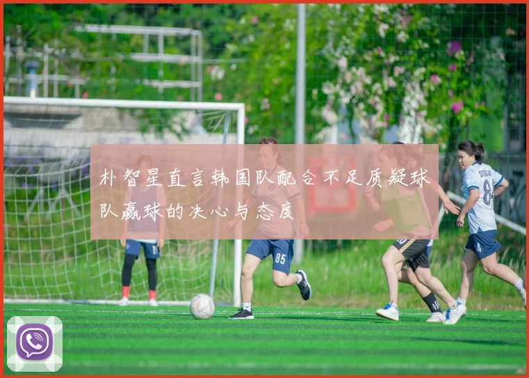 朴智星直言韩国队配合不足质疑球队赢球的决心与态度
