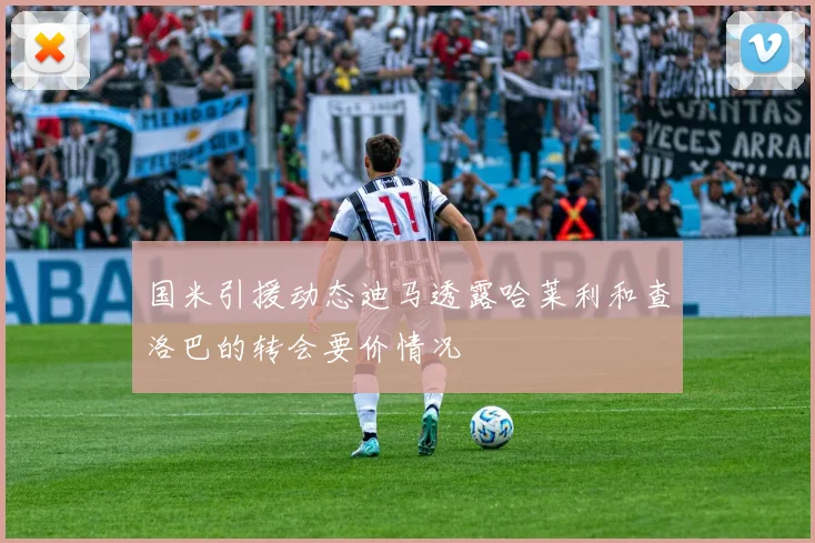 国米引援动态迪马透露哈莱利和查洛巴的转会要价情况