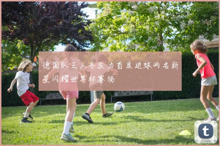 德国队五人齐发力首度进球两名新星闪耀世界杯赛场