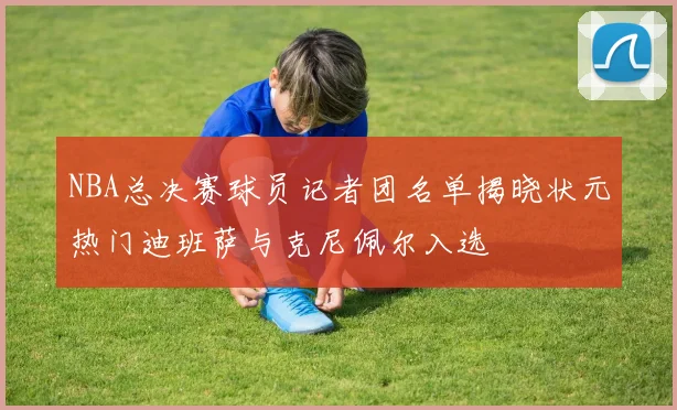 NBA总决赛球员记者团名单揭晓状元热门迪班萨与克尼佩尔入选