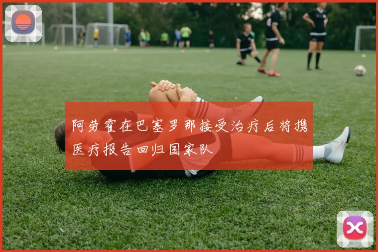 阿劳霍在巴塞罗那接受治疗后将携医疗报告回归国家队