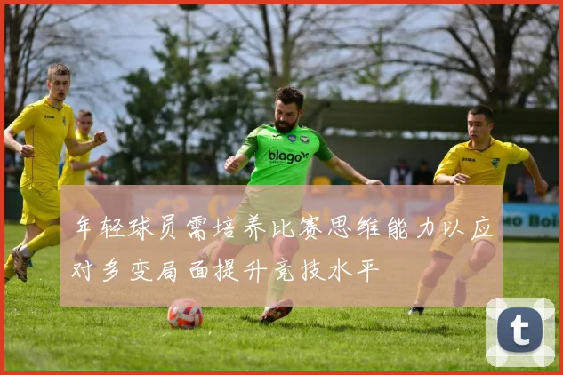 年轻球员需培养比赛思维能力以应对多变局面提升竞技水平